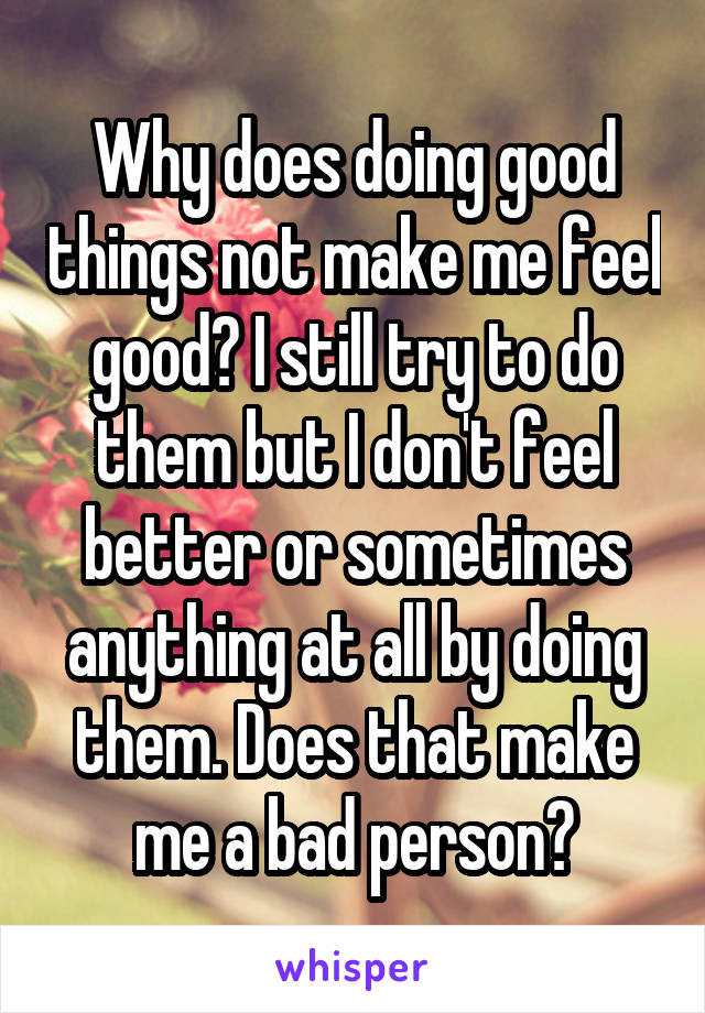 Why does doing good things not make me feel good? I still try to do them but I don't feel better or sometimes anything at all by doing them. Does that make me a bad person?