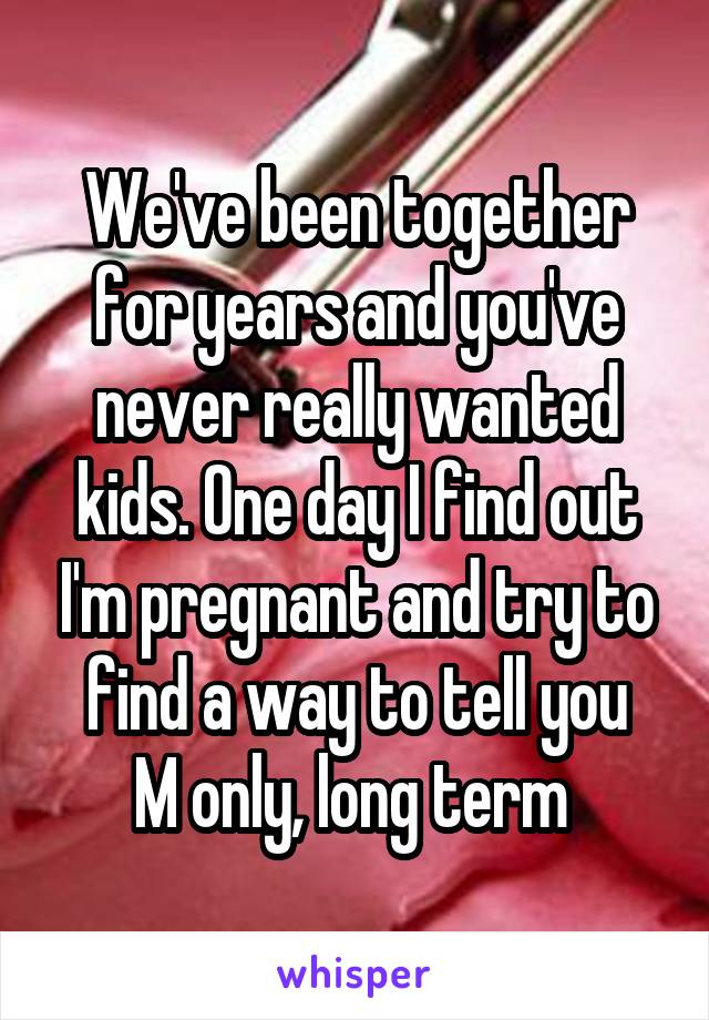 We've been together for years and you've never really wanted kids. One day I find out I'm pregnant and try to find a way to tell you
M only, long term 