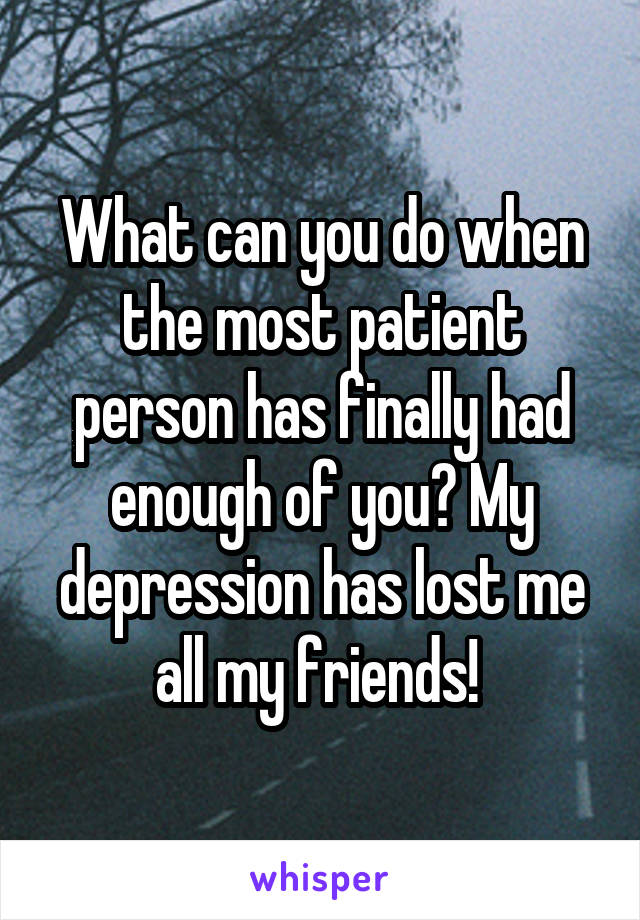 What can you do when the most patient person has finally had enough of you? My depression has lost me all my friends! 