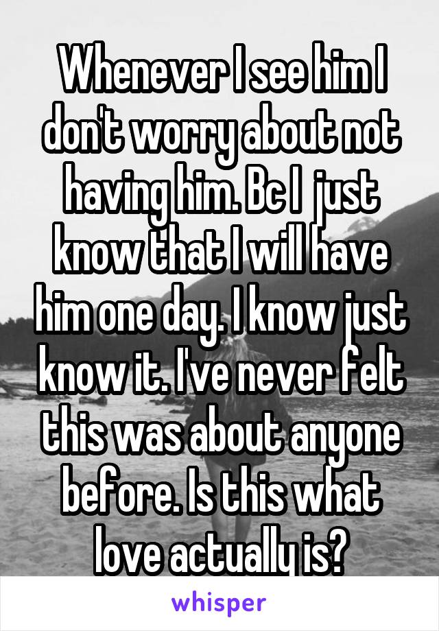 Whenever I see him I don't worry about not having him. Bc I  just know that I will have him one day. I know just know it. I've never felt this was about anyone before. Is this what love actually is?