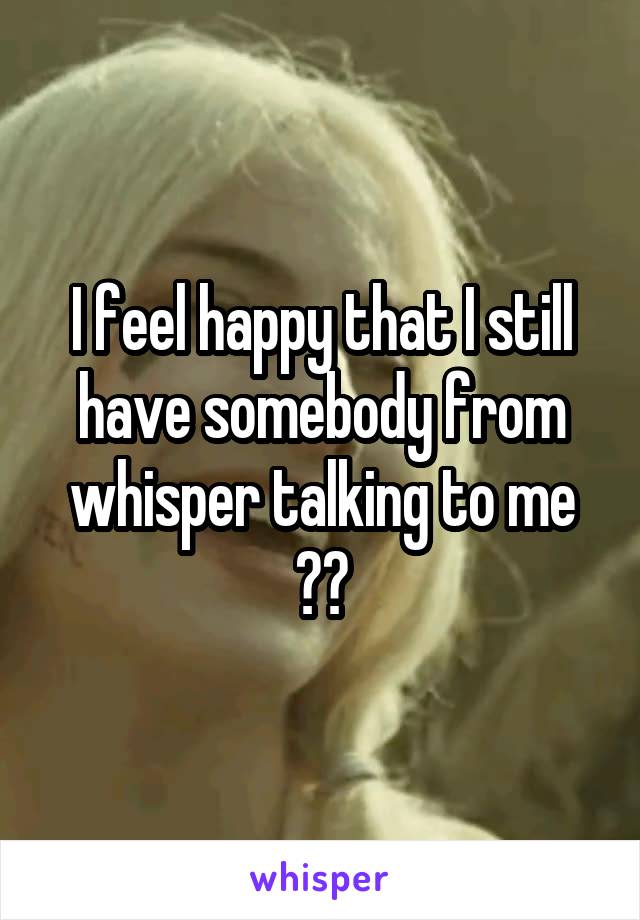 I feel happy that I still have somebody from whisper talking to me 😍😳