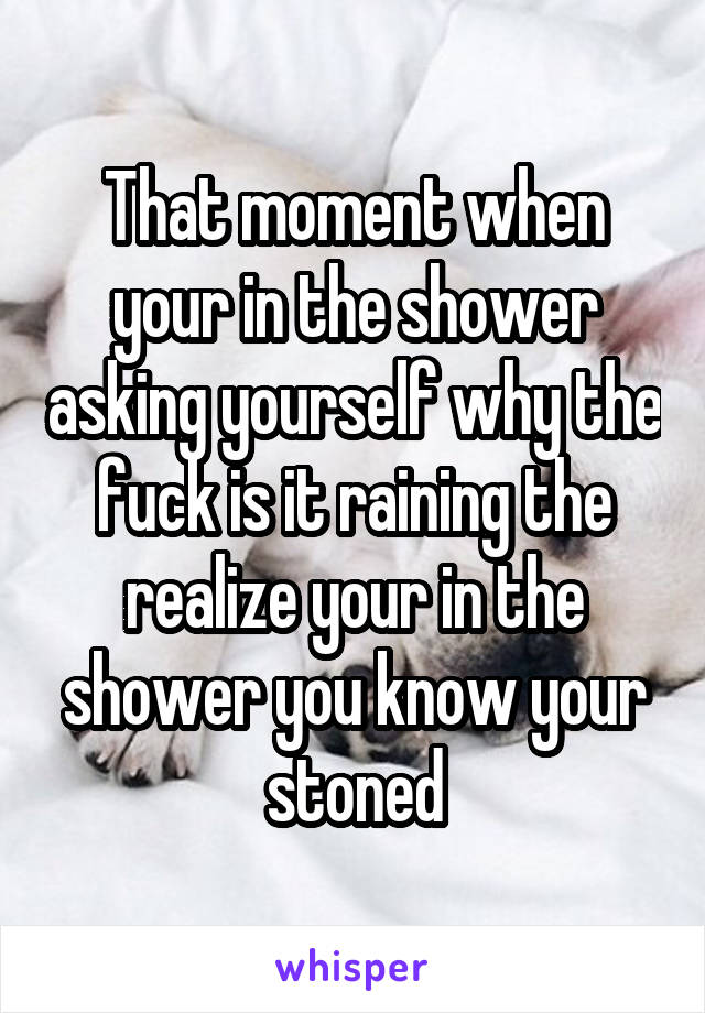 That moment when your in the shower asking yourself why the fuck is it raining the realize your in the shower you know your stoned