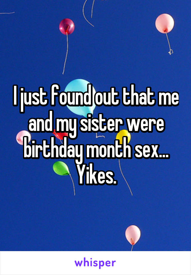 I just found out that me and my sister were birthday month sex... Yikes.