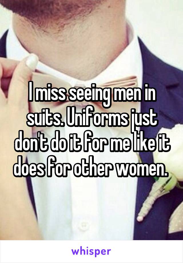 I miss seeing men in suits. Uniforms just don't do it for me like it does for other women. 