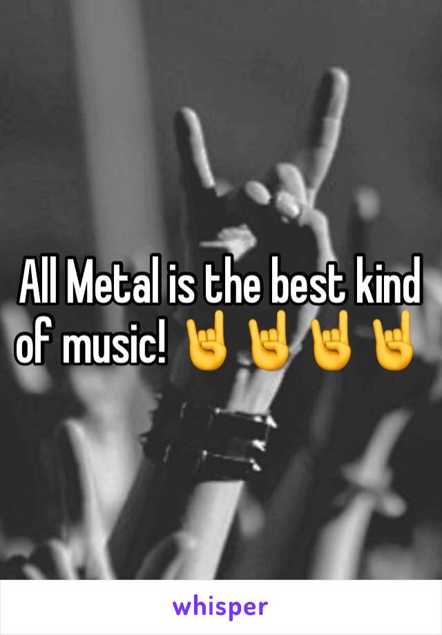 All Metal is the best kind of music! 🤘🤘🤘🤘