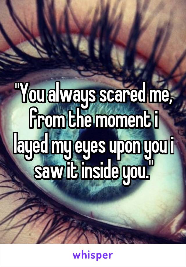 "You always scared me, from the moment i layed my eyes upon you i saw it inside you."