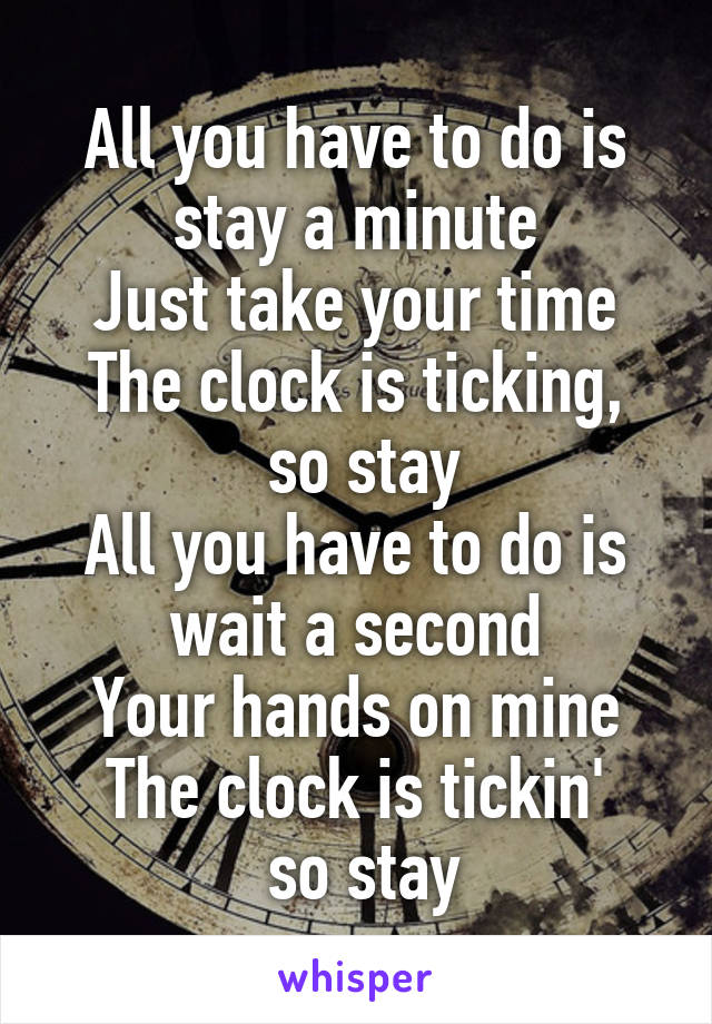 All you have to do is stay a minute
Just take your time
The clock is ticking,
 so stay
All you have to do is wait a second
Your hands on mine
The clock is tickin'
 so stay