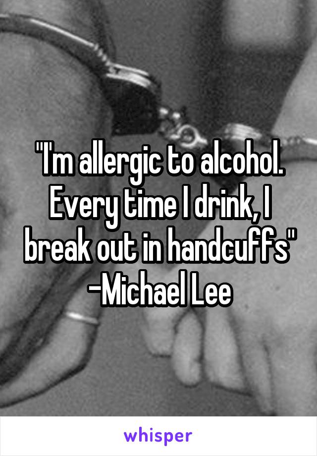 "I'm allergic to alcohol. Every time I drink, I break out in handcuffs" -Michael Lee