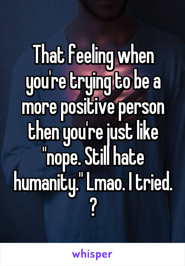 That feeling when you're trying to be a more positive person then you're just like "nope. Still hate humanity." Lmao. I tried. 😂