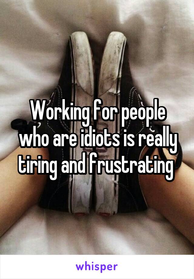 Working for people who are idiots is really tiring and frustrating 