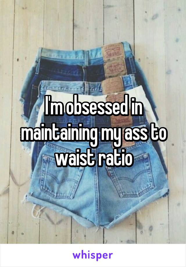 I'm obsessed in maintaining my ass to waist ratio