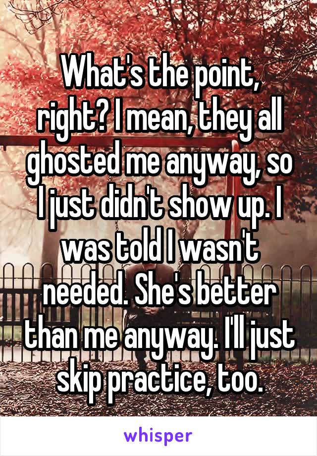 What's the point, right? I mean, they all ghosted me anyway, so I just didn't show up. I was told I wasn't needed. She's better than me anyway. I'll just skip practice, too.