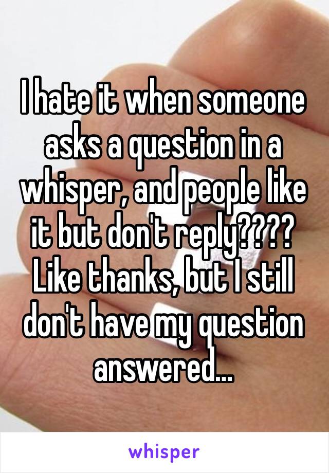 I hate it when someone asks a question in a whisper, and people like it but don't reply???? Like thanks, but I still don't have my question answered…