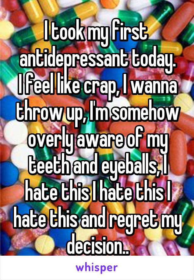 I took my first 
antidepressant today. I feel like crap, I wanna throw up, I'm somehow overly aware of my teeth and eyeballs, I hate this I hate this I hate this and regret my decision..