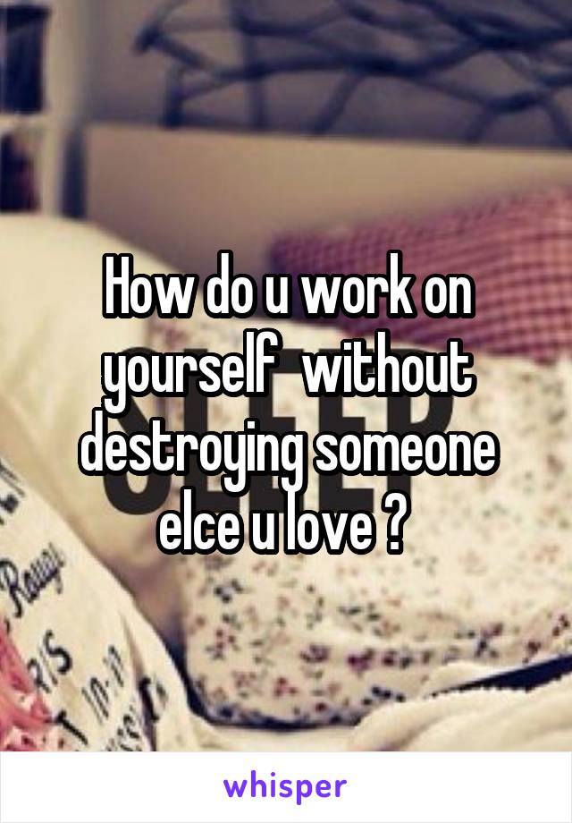 How do u work on yourself  without destroying someone elce u love ? 