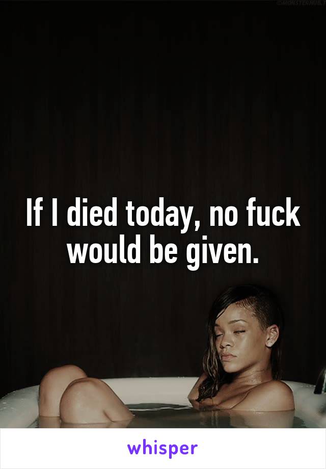 If I died today, no fuck would be given.