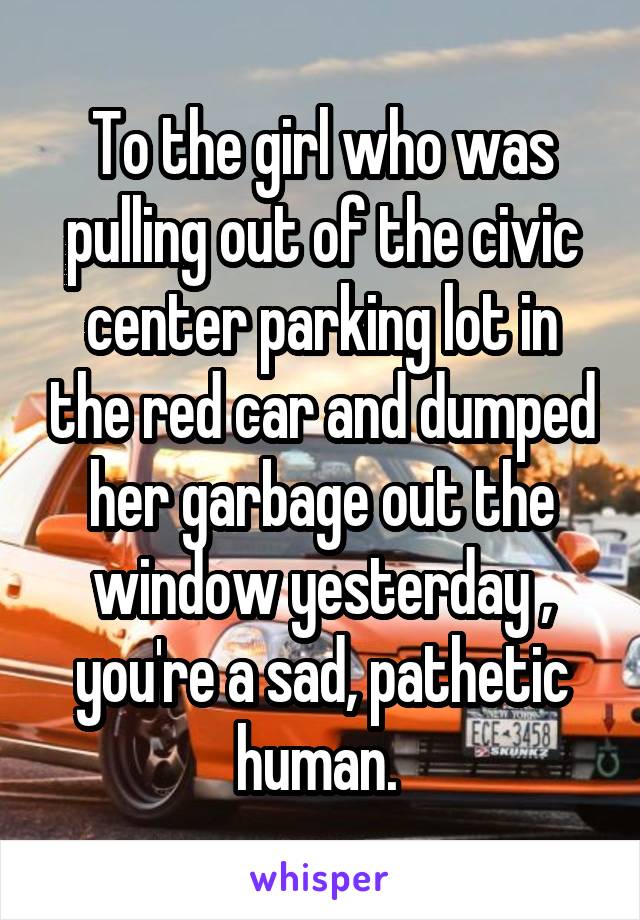 To the girl who was pulling out of the civic center parking lot in the red car and dumped her garbage out the window yesterday , you're a sad, pathetic human. 