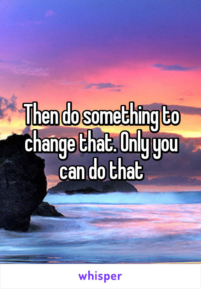 Then do something to change that. Only you can do that