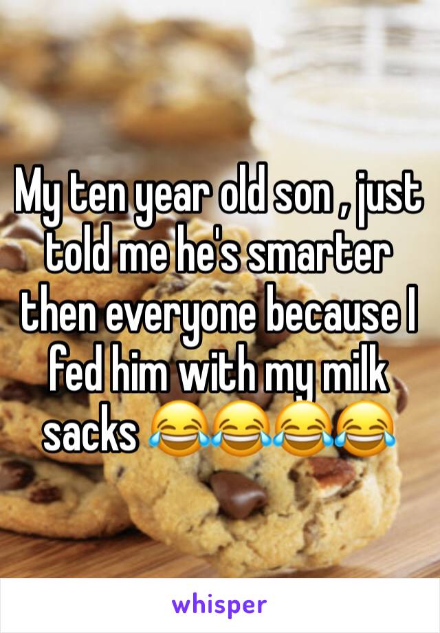 My ten year old son , just told me he's smarter then everyone because I fed him with my milk sacks 😂😂😂😂