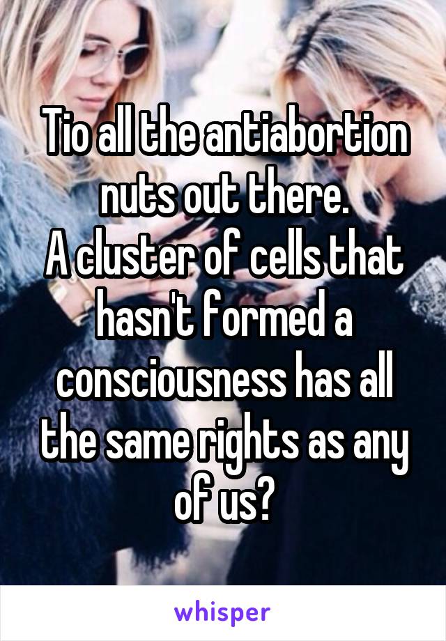 Tio all the antiabortion nuts out there.
A cluster of cells that hasn't formed a consciousness has all the same rights as any of us?