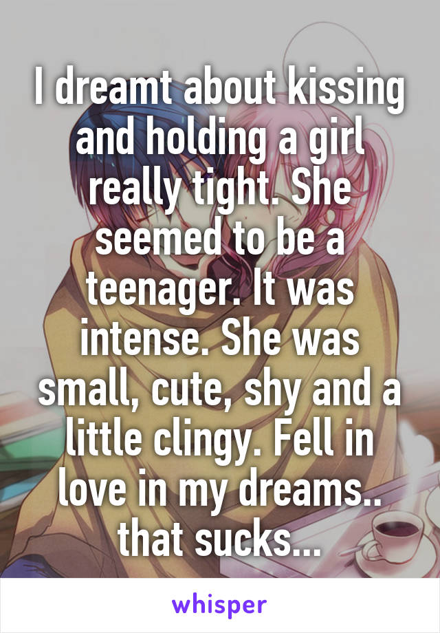 I dreamt about kissing and holding a girl really tight. She seemed to be a teenager. It was intense. She was small, cute, shy and a little clingy. Fell in love in my dreams.. that sucks...