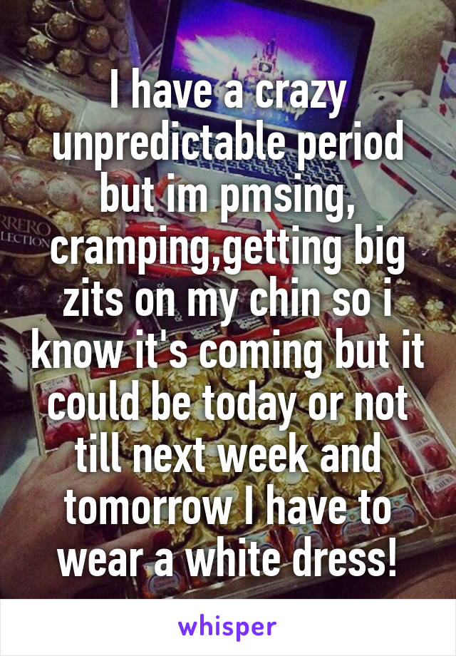 I have a crazy unpredictable period but im pmsing, cramping,getting big zits on my chin so i know it's coming but it could be today or not till next week and tomorrow I have to wear a white dress!