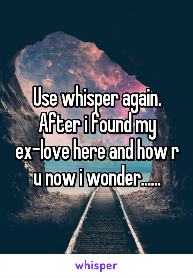 Use whisper again. After i found my ex-love here and how r u now i wonder......