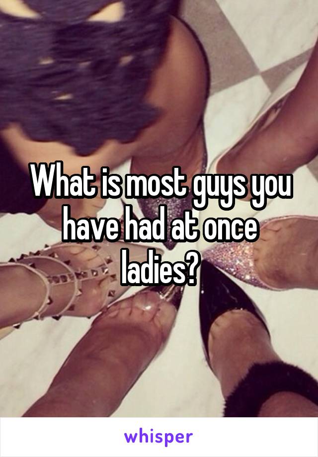 What is most guys you have had at once ladies?