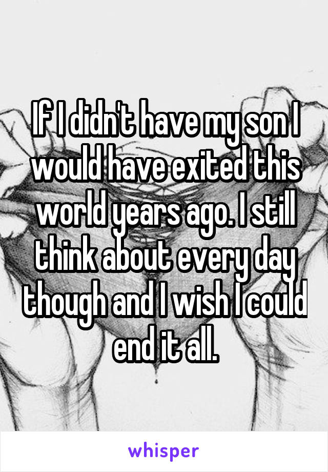 If I didn't have my son I would have exited this world years ago. I still think about every day though and I wish I could end it all.