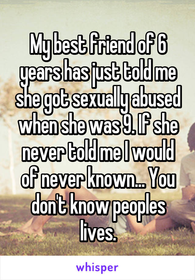 My best friend of 6 years has just told me she got sexually abused when she was 9. If she never told me I would of never known... You don't know peoples lives.