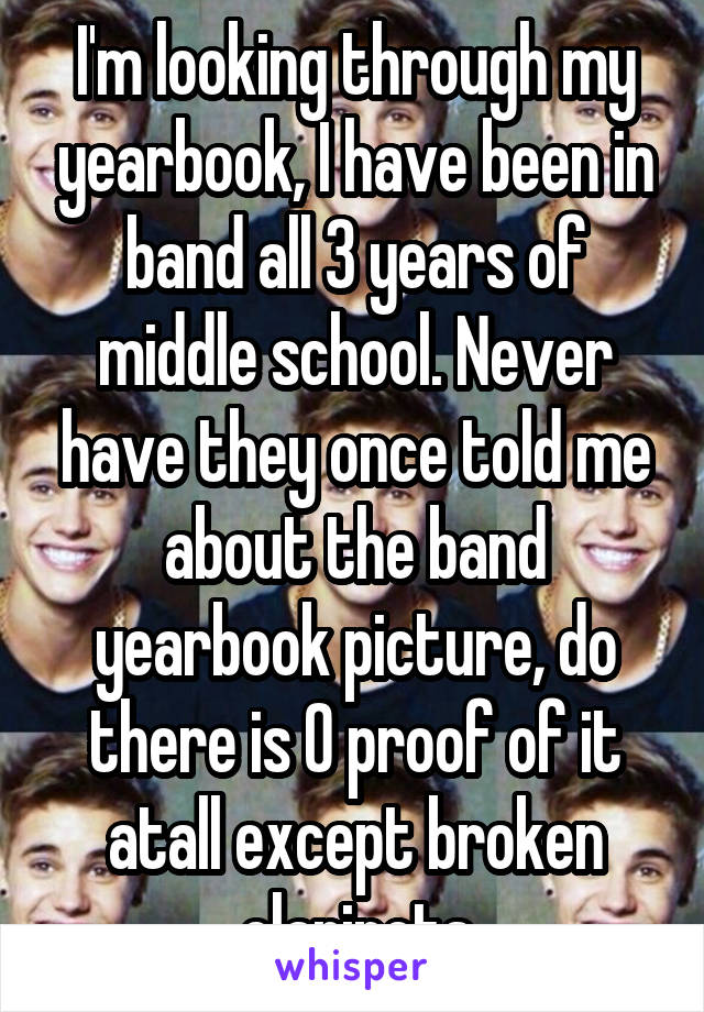 I'm looking through my yearbook, I have been in band all 3 years of middle school. Never have they once told me about the band yearbook picture, do there is 0 proof of it atall except broken clarinets