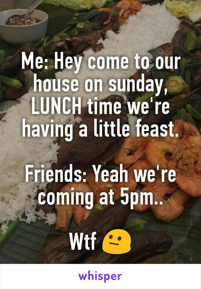 Me: Hey come to our house on sunday, LUNCH time we're having a little feast.

Friends: Yeah we're coming at 5pm..

Wtf 😐