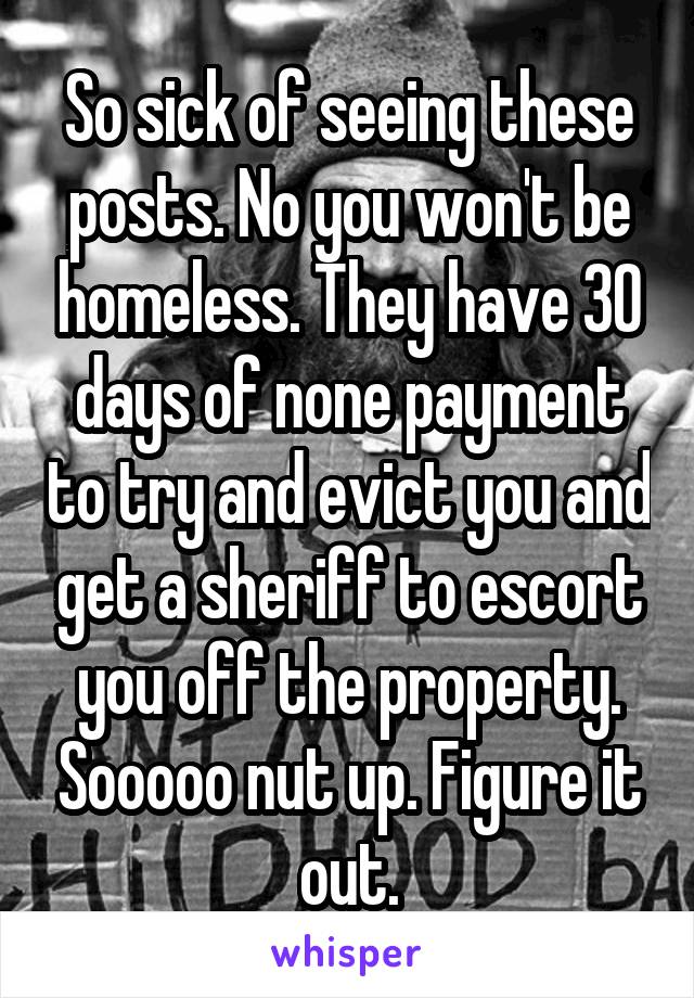 So sick of seeing these posts. No you won't be homeless. They have 30 days of none payment to try and evict you and get a sheriff to escort you off the property. Sooooo nut up. Figure it out.