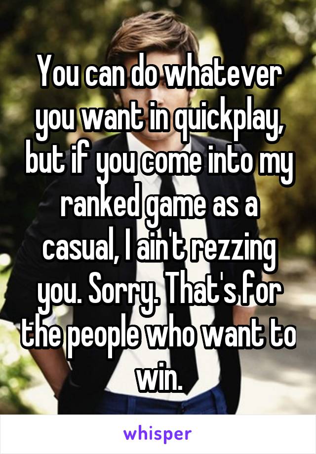 You can do whatever you want in quickplay, but if you come into my ranked game as a casual, I ain't rezzing you. Sorry. That's for the people who want to win.