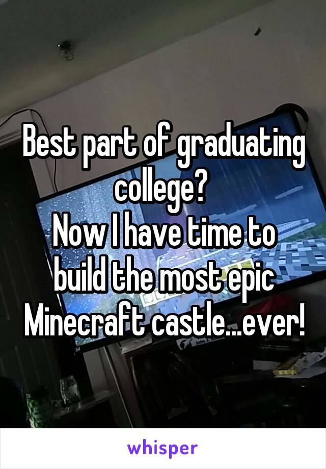 Best part of graduating college? 
Now I have time to build the most epic Minecraft castle...ever!