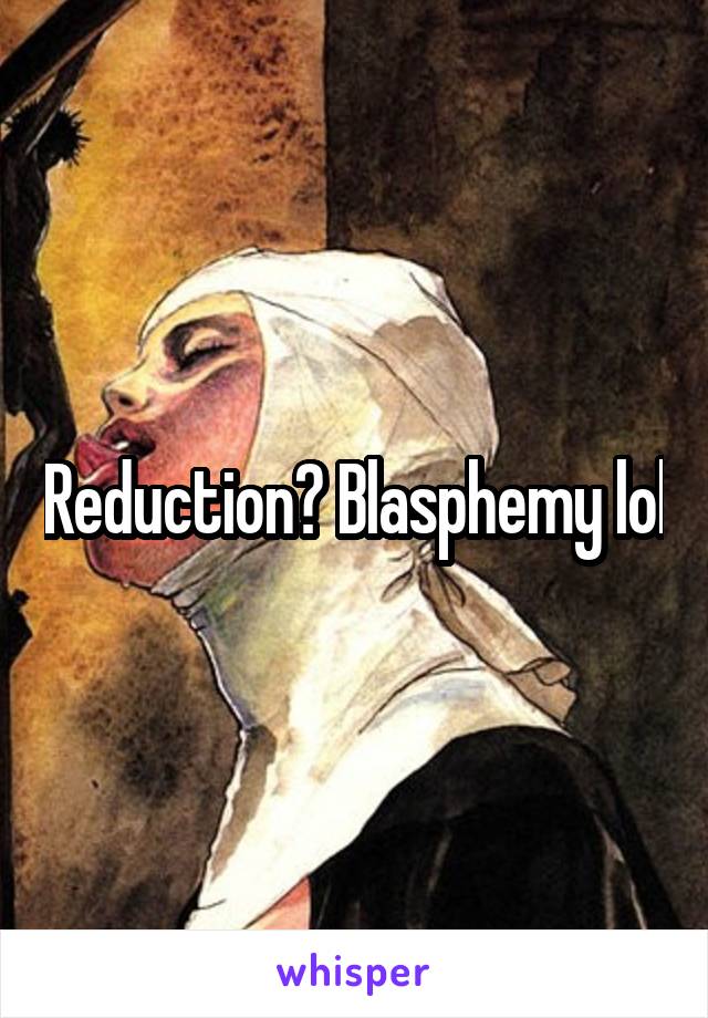 Reduction? Blasphemy lol