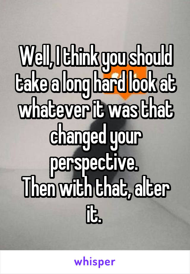 Well, I think you should take a long hard look at whatever it was that changed your perspective. 
Then with that, alter it. 