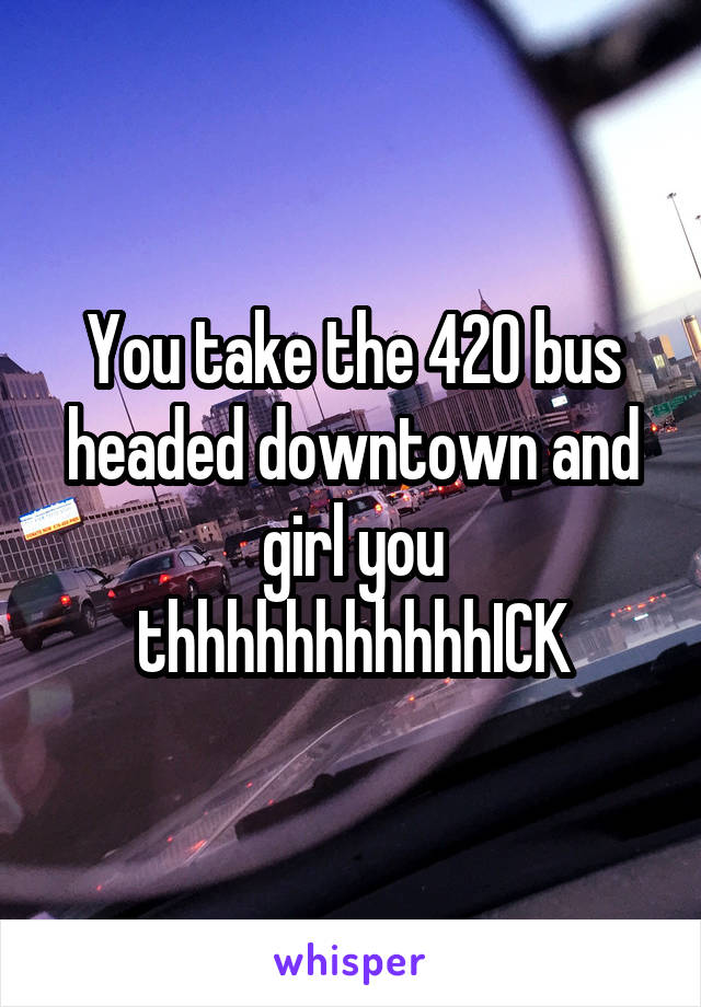 You take the 420 bus headed downtown and girl you thhhhhhhhhhhICK