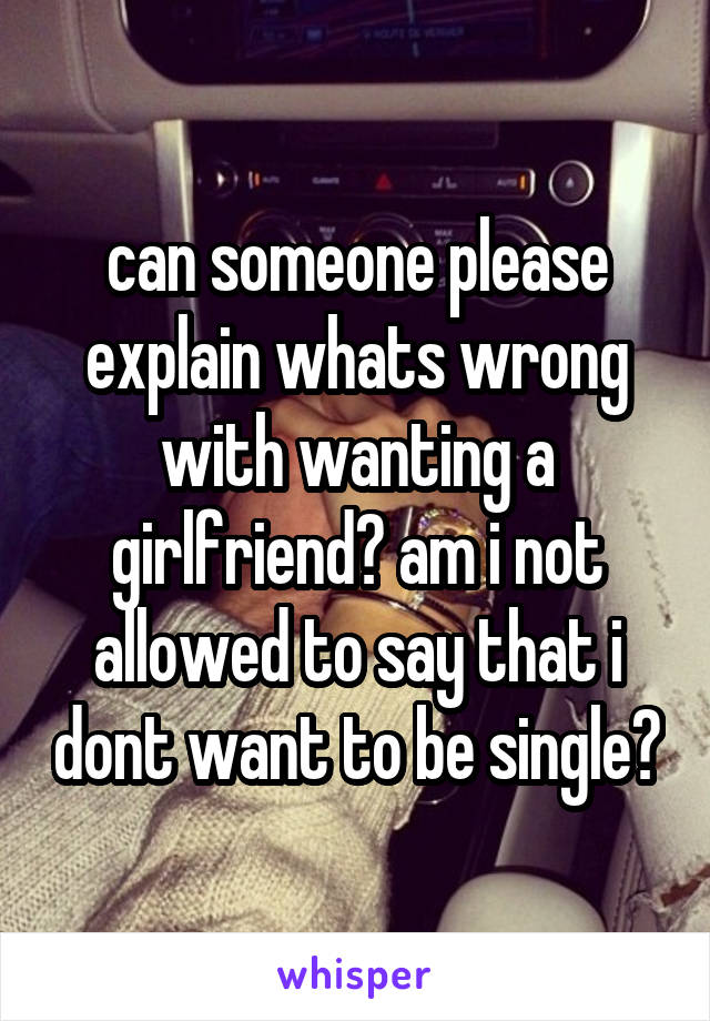 can someone please explain whats wrong with wanting a girlfriend? am i not allowed to say that i dont want to be single?