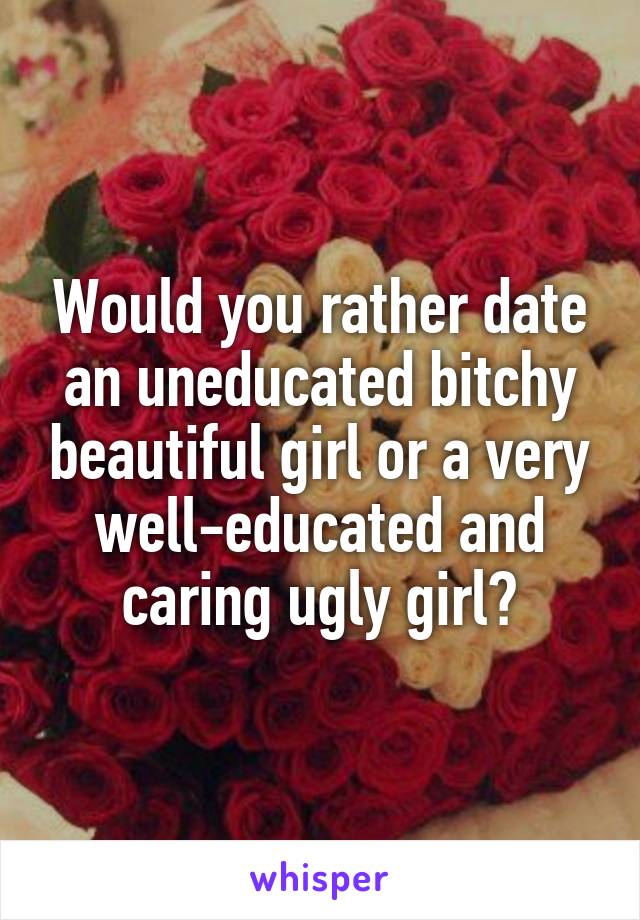 Would you rather date an uneducated bitchy beautiful girl or a very well-educated and caring ugly girl?