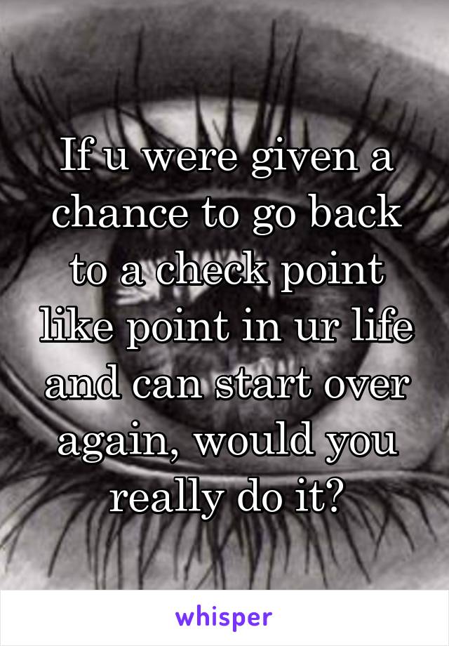 If u were given a chance to go back to a check point like point in ur life and can start over again, would you really do it?