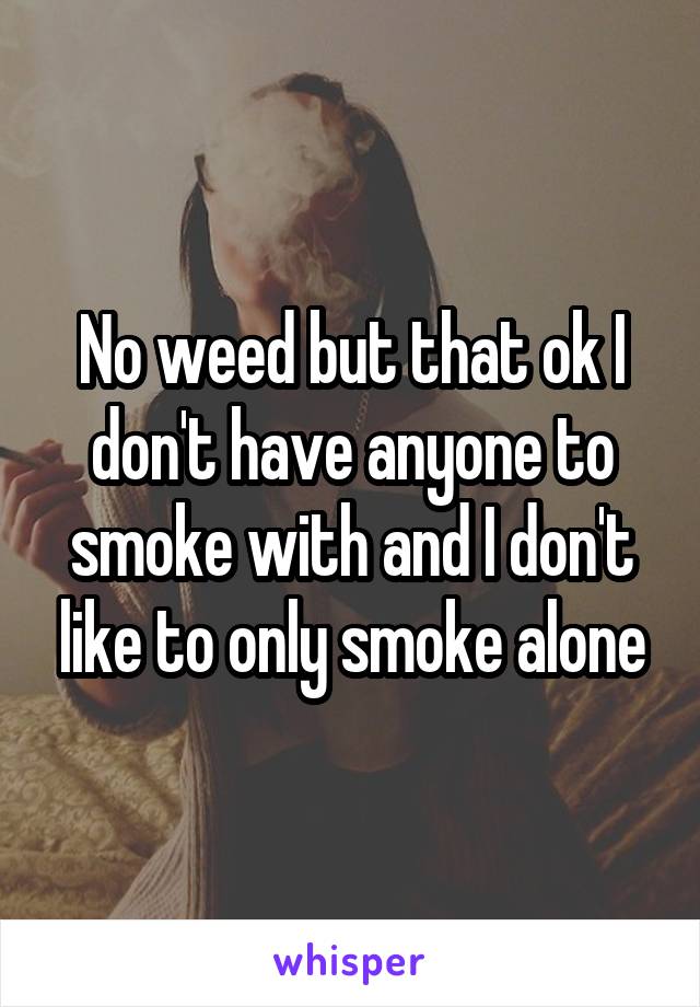 No weed but that ok I don't have anyone to smoke with and I don't like to only smoke alone