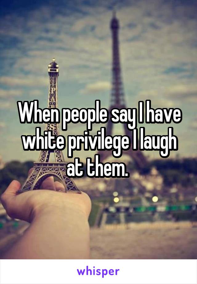 When people say I have white privilege I laugh at them. 