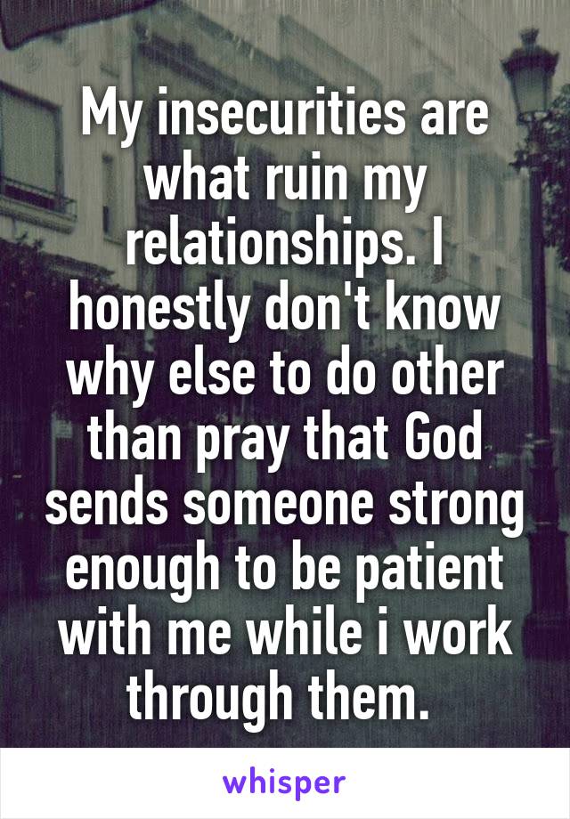 My insecurities are what ruin my relationships. I honestly don't know why else to do other than pray that God sends someone strong enough to be patient with me while i work through them. 