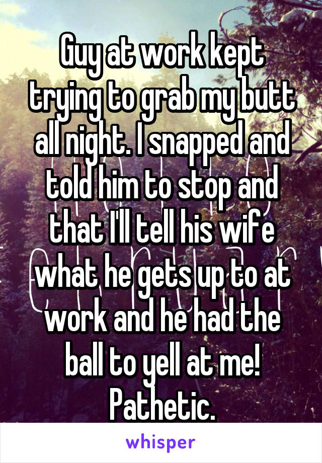 Guy at work kept trying to grab my butt all night. I snapped and told him to stop and that I'll tell his wife what he gets up to at work and he had the ball to yell at me! Pathetic.