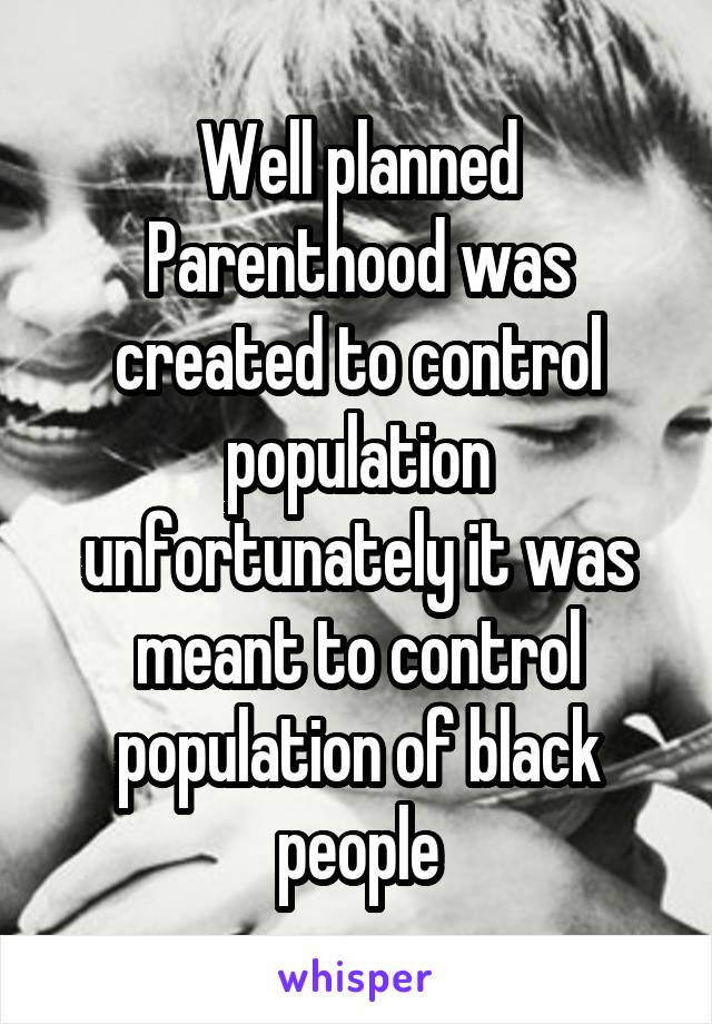 Well planned Parenthood was created to control population unfortunately it was meant to control population of black people