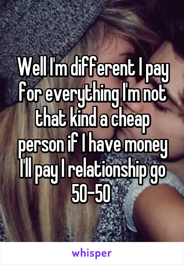 Well I'm different I pay for everything I'm not that kind a cheap person if I have money I'll pay I relationship go 50-50 