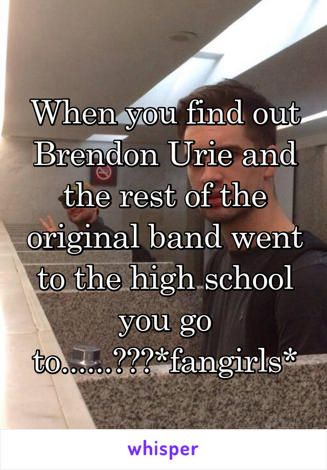 When you find out Brendon Urie and the rest of the original band went to the high school you go to......😱😱😱*fangirls*