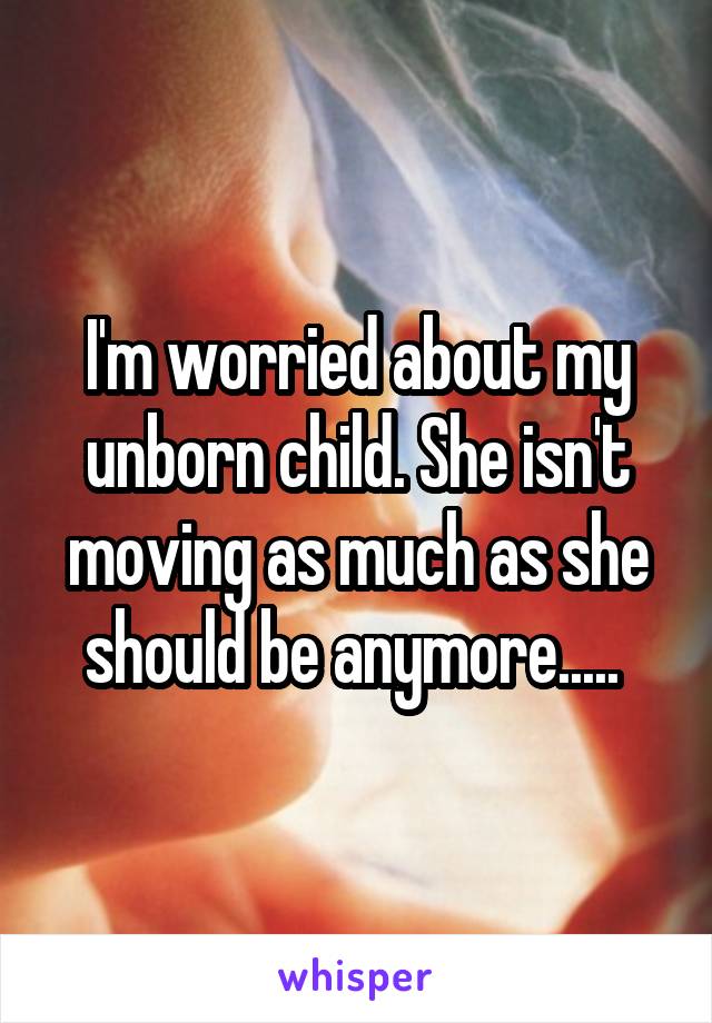 I'm worried about my unborn child. She isn't moving as much as she should be anymore..... 