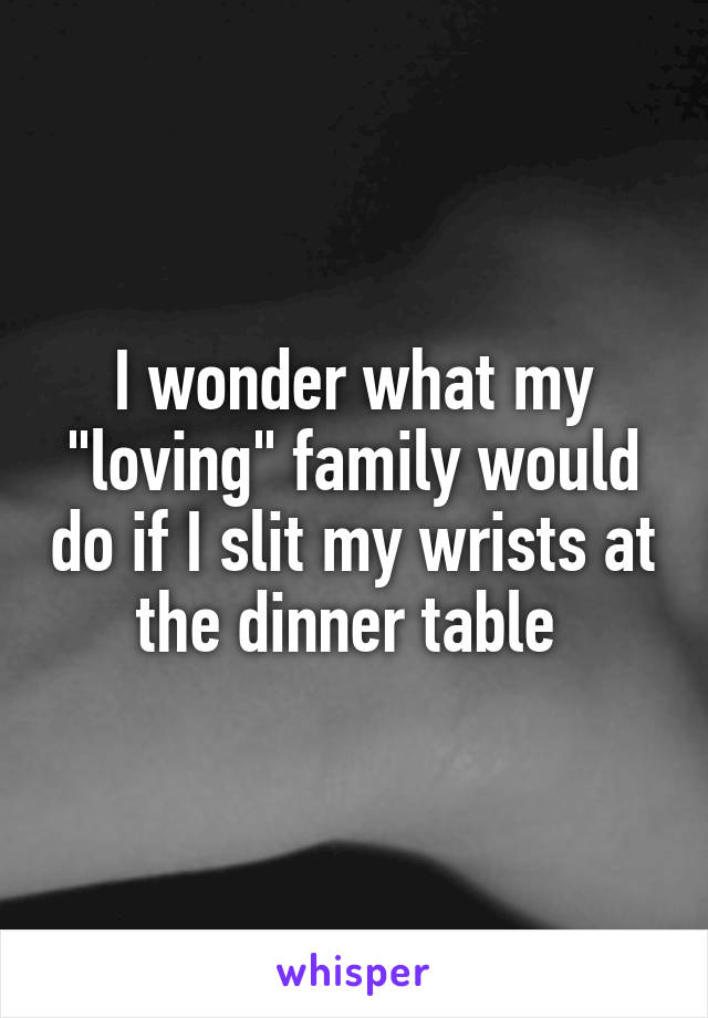 I wonder what my "loving" family would do if I slit my wrists at the dinner table 